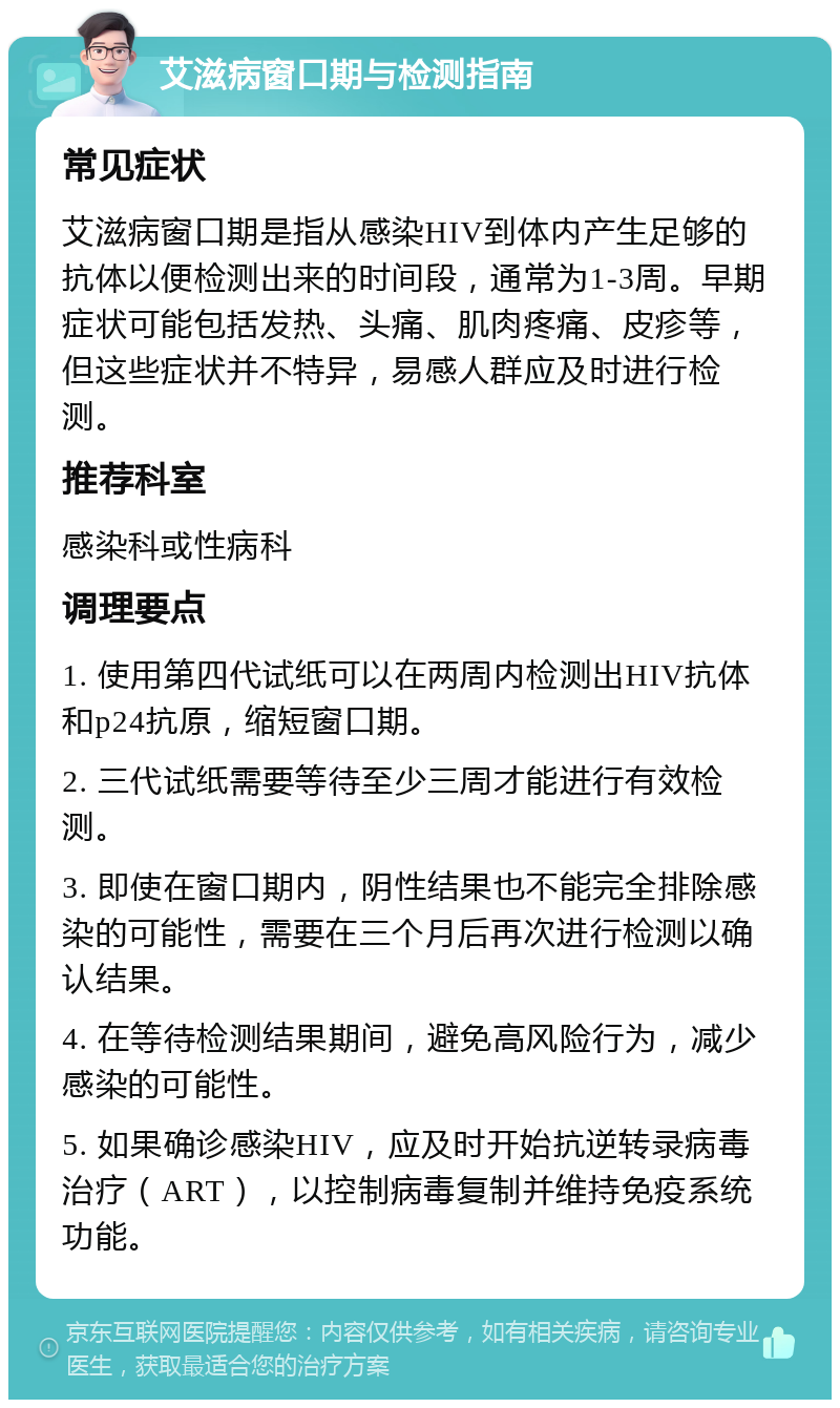 艾滋病窗口期与检测指南 常见症状 艾滋病窗口期是指从感染HIV到体内产生足够的抗体以便检测出来的时间段，通常为1-3周。早期症状可能包括发热、头痛、肌肉疼痛、皮疹等，但这些症状并不特异，易感人群应及时进行检测。 推荐科室 感染科或性病科 调理要点 1. 使用第四代试纸可以在两周内检测出HIV抗体和p24抗原，缩短窗口期。 2. 三代试纸需要等待至少三周才能进行有效检测。 3. 即使在窗口期内，阴性结果也不能完全排除感染的可能性，需要在三个月后再次进行检测以确认结果。 4. 在等待检测结果期间，避免高风险行为，减少感染的可能性。 5. 如果确诊感染HIV，应及时开始抗逆转录病毒治疗（ART），以控制病毒复制并维持免疫系统功能。