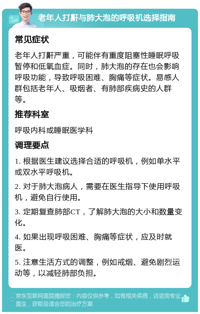 老年人打鼾与肺大泡的呼吸机选择指南 常见症状 老年人打鼾严重，可能伴有重度阻塞性睡眠呼吸暂停和低氧血症。同时，肺大泡的存在也会影响呼吸功能，导致呼吸困难、胸痛等症状。易感人群包括老年人、吸烟者、有肺部疾病史的人群等。 推荐科室 呼吸内科或睡眠医学科 调理要点 1. 根据医生建议选择合适的呼吸机，例如单水平或双水平呼吸机。 2. 对于肺大泡病人，需要在医生指导下使用呼吸机，避免自行使用。 3. 定期复查肺部CT，了解肺大泡的大小和数量变化。 4. 如果出现呼吸困难、胸痛等症状，应及时就医。 5. 注意生活方式的调整，例如戒烟、避免剧烈运动等，以减轻肺部负担。