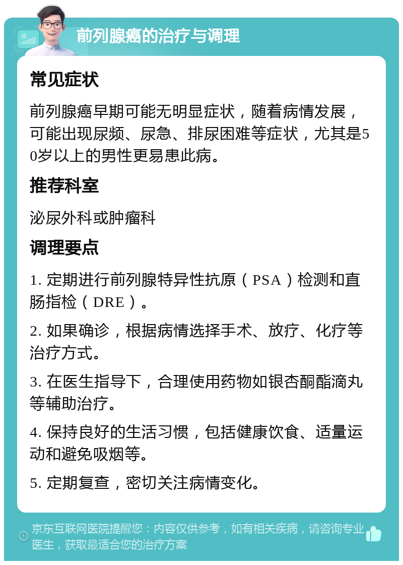 前列腺癌的治疗与调理 常见症状 前列腺癌早期可能无明显症状，随着病情发展，可能出现尿频、尿急、排尿困难等症状，尤其是50岁以上的男性更易患此病。 推荐科室 泌尿外科或肿瘤科 调理要点 1. 定期进行前列腺特异性抗原（PSA）检测和直肠指检（DRE）。 2. 如果确诊，根据病情选择手术、放疗、化疗等治疗方式。 3. 在医生指导下，合理使用药物如银杏酮酯滴丸等辅助治疗。 4. 保持良好的生活习惯，包括健康饮食、适量运动和避免吸烟等。 5. 定期复查，密切关注病情变化。