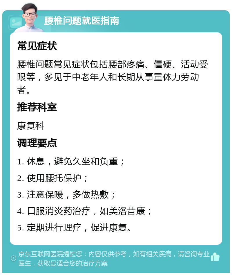 腰椎问题就医指南 常见症状 腰椎问题常见症状包括腰部疼痛、僵硬、活动受限等，多见于中老年人和长期从事重体力劳动者。 推荐科室 康复科 调理要点 1. 休息，避免久坐和负重； 2. 使用腰托保护； 3. 注意保暖，多做热敷； 4. 口服消炎药治疗，如美洛昔康； 5. 定期进行理疗，促进康复。