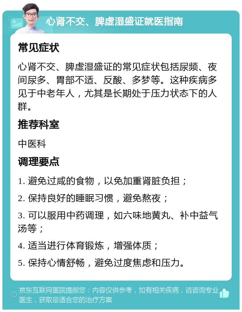 心肾不交、脾虚湿盛证就医指南 常见症状 心肾不交、脾虚湿盛证的常见症状包括尿频、夜间尿多、胃部不适、反酸、多梦等。这种疾病多见于中老年人，尤其是长期处于压力状态下的人群。 推荐科室 中医科 调理要点 1. 避免过咸的食物，以免加重肾脏负担； 2. 保持良好的睡眠习惯，避免熬夜； 3. 可以服用中药调理，如六味地黄丸、补中益气汤等； 4. 适当进行体育锻炼，增强体质； 5. 保持心情舒畅，避免过度焦虑和压力。