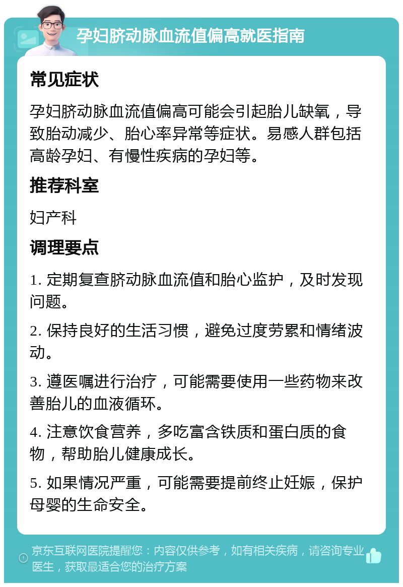 孕妇脐动脉血流值偏高就医指南 常见症状 孕妇脐动脉血流值偏高可能会引起胎儿缺氧，导致胎动减少、胎心率异常等症状。易感人群包括高龄孕妇、有慢性疾病的孕妇等。 推荐科室 妇产科 调理要点 1. 定期复查脐动脉血流值和胎心监护，及时发现问题。 2. 保持良好的生活习惯，避免过度劳累和情绪波动。 3. 遵医嘱进行治疗，可能需要使用一些药物来改善胎儿的血液循环。 4. 注意饮食营养，多吃富含铁质和蛋白质的食物，帮助胎儿健康成长。 5. 如果情况严重，可能需要提前终止妊娠，保护母婴的生命安全。