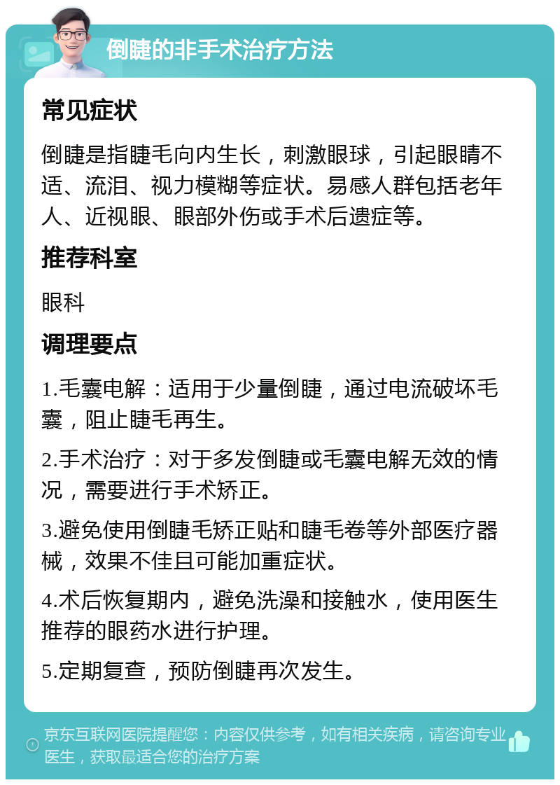 倒睫的非手术治疗方法 常见症状 倒睫是指睫毛向内生长，刺激眼球，引起眼睛不适、流泪、视力模糊等症状。易感人群包括老年人、近视眼、眼部外伤或手术后遗症等。 推荐科室 眼科 调理要点 1.毛囊电解：适用于少量倒睫，通过电流破坏毛囊，阻止睫毛再生。 2.手术治疗：对于多发倒睫或毛囊电解无效的情况，需要进行手术矫正。 3.避免使用倒睫毛矫正贴和睫毛卷等外部医疗器械，效果不佳且可能加重症状。 4.术后恢复期内，避免洗澡和接触水，使用医生推荐的眼药水进行护理。 5.定期复查，预防倒睫再次发生。