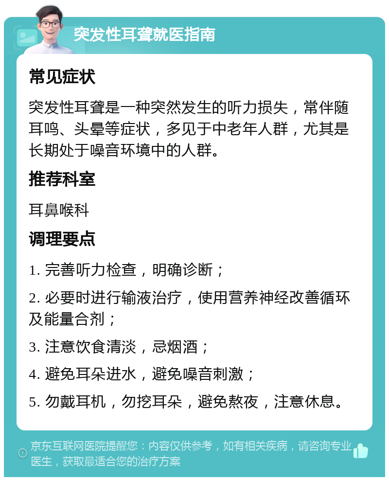 突发性耳聋就医指南 常见症状 突发性耳聋是一种突然发生的听力损失，常伴随耳鸣、头晕等症状，多见于中老年人群，尤其是长期处于噪音环境中的人群。 推荐科室 耳鼻喉科 调理要点 1. 完善听力检查，明确诊断； 2. 必要时进行输液治疗，使用营养神经改善循环及能量合剂； 3. 注意饮食清淡，忌烟酒； 4. 避免耳朵进水，避免噪音刺激； 5. 勿戴耳机，勿挖耳朵，避免熬夜，注意休息。