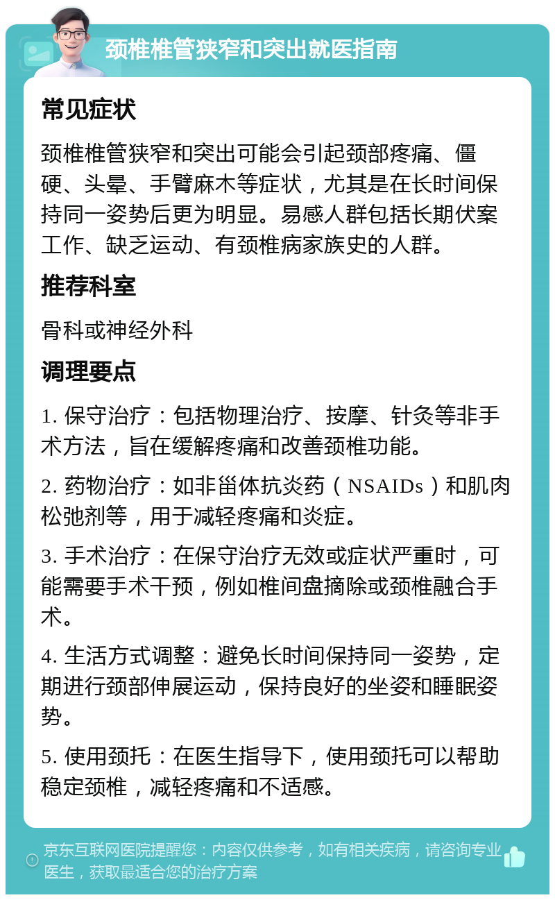 颈椎椎管狭窄和突出就医指南 常见症状 颈椎椎管狭窄和突出可能会引起颈部疼痛、僵硬、头晕、手臂麻木等症状，尤其是在长时间保持同一姿势后更为明显。易感人群包括长期伏案工作、缺乏运动、有颈椎病家族史的人群。 推荐科室 骨科或神经外科 调理要点 1. 保守治疗：包括物理治疗、按摩、针灸等非手术方法，旨在缓解疼痛和改善颈椎功能。 2. 药物治疗：如非甾体抗炎药（NSAIDs）和肌肉松弛剂等，用于减轻疼痛和炎症。 3. 手术治疗：在保守治疗无效或症状严重时，可能需要手术干预，例如椎间盘摘除或颈椎融合手术。 4. 生活方式调整：避免长时间保持同一姿势，定期进行颈部伸展运动，保持良好的坐姿和睡眠姿势。 5. 使用颈托：在医生指导下，使用颈托可以帮助稳定颈椎，减轻疼痛和不适感。