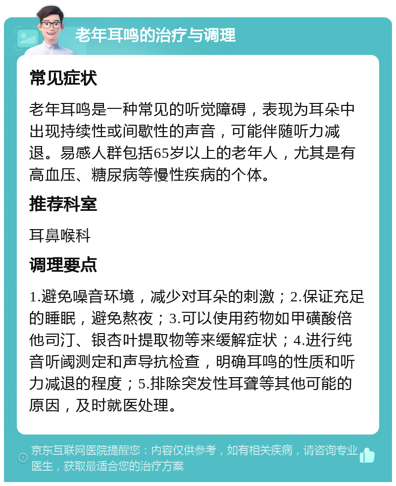 老年耳鸣的治疗与调理 常见症状 老年耳鸣是一种常见的听觉障碍，表现为耳朵中出现持续性或间歇性的声音，可能伴随听力减退。易感人群包括65岁以上的老年人，尤其是有高血压、糖尿病等慢性疾病的个体。 推荐科室 耳鼻喉科 调理要点 1.避免噪音环境，减少对耳朵的刺激；2.保证充足的睡眠，避免熬夜；3.可以使用药物如甲磺酸倍他司汀、银杏叶提取物等来缓解症状；4.进行纯音听阈测定和声导抗检查，明确耳鸣的性质和听力减退的程度；5.排除突发性耳聋等其他可能的原因，及时就医处理。