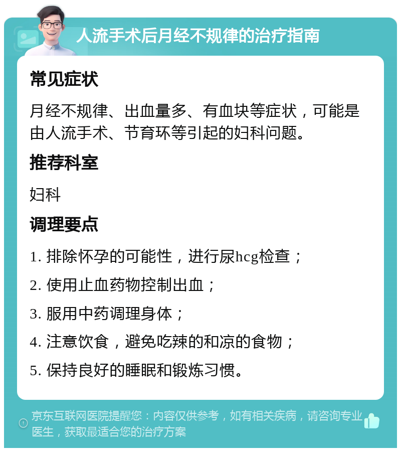 人流手术后月经不规律的治疗指南 常见症状 月经不规律、出血量多、有血块等症状，可能是由人流手术、节育环等引起的妇科问题。 推荐科室 妇科 调理要点 1. 排除怀孕的可能性，进行尿hcg检查； 2. 使用止血药物控制出血； 3. 服用中药调理身体； 4. 注意饮食，避免吃辣的和凉的食物； 5. 保持良好的睡眠和锻炼习惯。