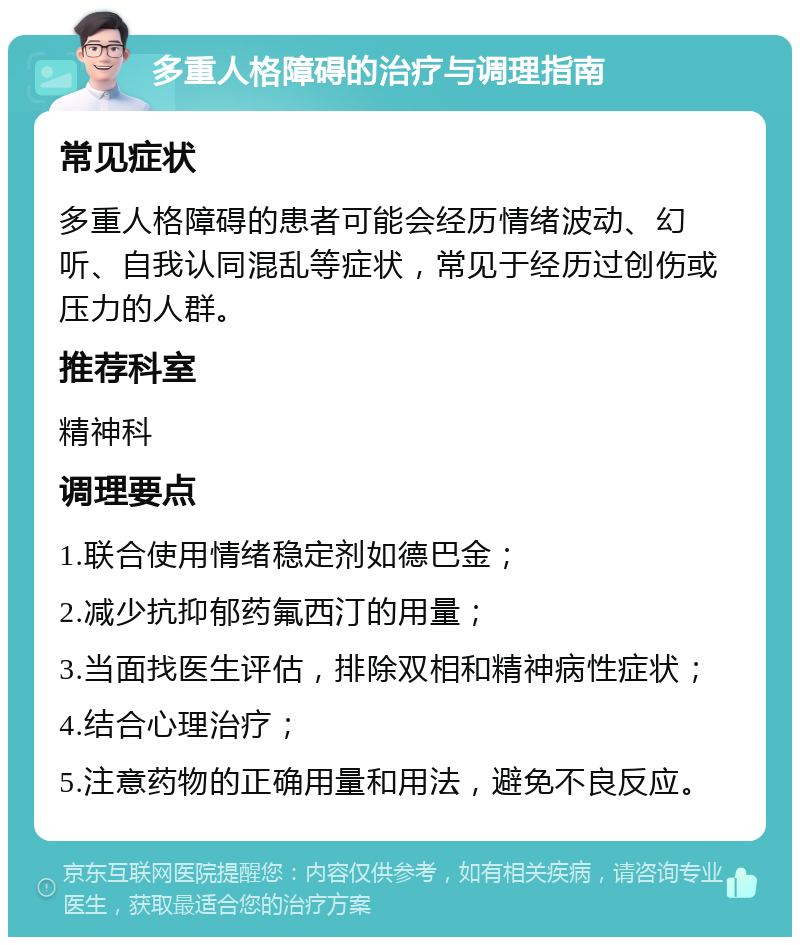 多重人格障碍的治疗与调理指南 常见症状 多重人格障碍的患者可能会经历情绪波动、幻听、自我认同混乱等症状，常见于经历过创伤或压力的人群。 推荐科室 精神科 调理要点 1.联合使用情绪稳定剂如德巴金； 2.减少抗抑郁药氟西汀的用量； 3.当面找医生评估，排除双相和精神病性症状； 4.结合心理治疗； 5.注意药物的正确用量和用法，避免不良反应。