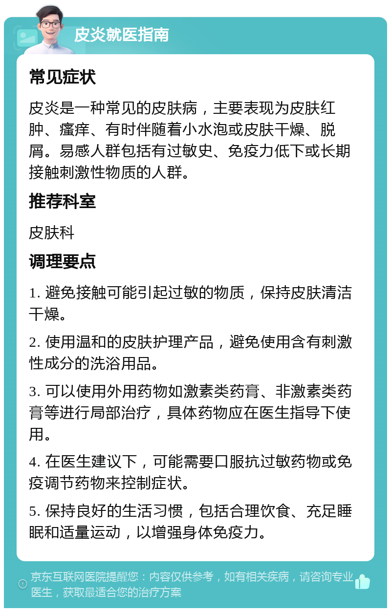 皮炎就医指南 常见症状 皮炎是一种常见的皮肤病，主要表现为皮肤红肿、瘙痒、有时伴随着小水泡或皮肤干燥、脱屑。易感人群包括有过敏史、免疫力低下或长期接触刺激性物质的人群。 推荐科室 皮肤科 调理要点 1. 避免接触可能引起过敏的物质，保持皮肤清洁干燥。 2. 使用温和的皮肤护理产品，避免使用含有刺激性成分的洗浴用品。 3. 可以使用外用药物如激素类药膏、非激素类药膏等进行局部治疗，具体药物应在医生指导下使用。 4. 在医生建议下，可能需要口服抗过敏药物或免疫调节药物来控制症状。 5. 保持良好的生活习惯，包括合理饮食、充足睡眠和适量运动，以增强身体免疫力。