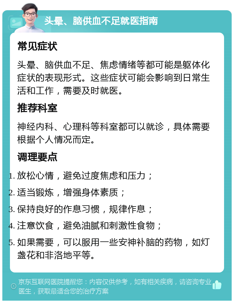 头晕、脑供血不足就医指南 常见症状 头晕、脑供血不足、焦虑情绪等都可能是躯体化症状的表现形式。这些症状可能会影响到日常生活和工作，需要及时就医。 推荐科室 神经内科、心理科等科室都可以就诊，具体需要根据个人情况而定。 调理要点 放松心情，避免过度焦虑和压力； 适当锻炼，增强身体素质； 保持良好的作息习惯，规律作息； 注意饮食，避免油腻和刺激性食物； 如果需要，可以服用一些安神补脑的药物，如灯盏花和非洛地平等。