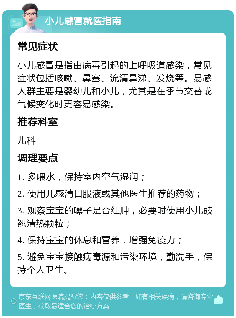 小儿感冒就医指南 常见症状 小儿感冒是指由病毒引起的上呼吸道感染，常见症状包括咳嗽、鼻塞、流清鼻涕、发烧等。易感人群主要是婴幼儿和小儿，尤其是在季节交替或气候变化时更容易感染。 推荐科室 儿科 调理要点 1. 多喂水，保持室内空气湿润； 2. 使用儿感清口服液或其他医生推荐的药物； 3. 观察宝宝的嗓子是否红肿，必要时使用小儿豉翘清热颗粒； 4. 保持宝宝的休息和营养，增强免疫力； 5. 避免宝宝接触病毒源和污染环境，勤洗手，保持个人卫生。