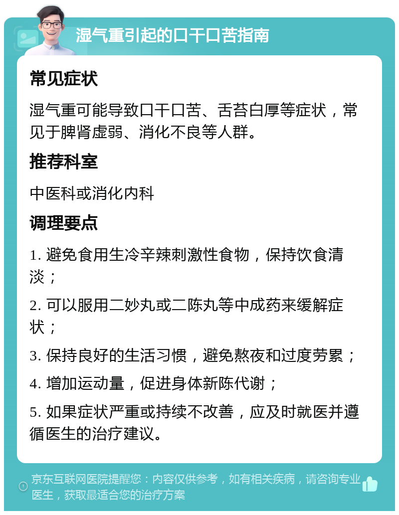 湿气重引起的口干口苦指南 常见症状 湿气重可能导致口干口苦、舌苔白厚等症状，常见于脾肾虚弱、消化不良等人群。 推荐科室 中医科或消化内科 调理要点 1. 避免食用生冷辛辣刺激性食物，保持饮食清淡； 2. 可以服用二妙丸或二陈丸等中成药来缓解症状； 3. 保持良好的生活习惯，避免熬夜和过度劳累； 4. 增加运动量，促进身体新陈代谢； 5. 如果症状严重或持续不改善，应及时就医并遵循医生的治疗建议。