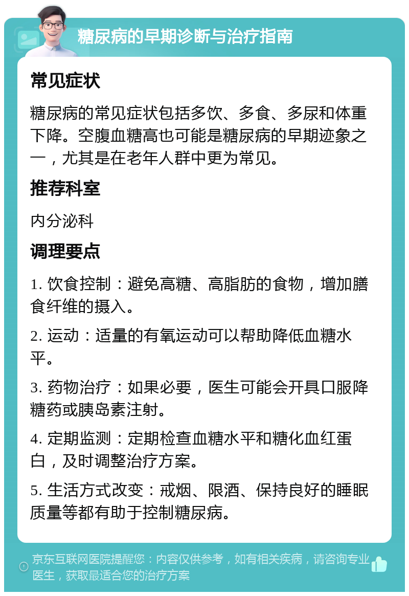 糖尿病的早期诊断与治疗指南 常见症状 糖尿病的常见症状包括多饮、多食、多尿和体重下降。空腹血糖高也可能是糖尿病的早期迹象之一，尤其是在老年人群中更为常见。 推荐科室 内分泌科 调理要点 1. 饮食控制：避免高糖、高脂肪的食物，增加膳食纤维的摄入。 2. 运动：适量的有氧运动可以帮助降低血糖水平。 3. 药物治疗：如果必要，医生可能会开具口服降糖药或胰岛素注射。 4. 定期监测：定期检查血糖水平和糖化血红蛋白，及时调整治疗方案。 5. 生活方式改变：戒烟、限酒、保持良好的睡眠质量等都有助于控制糖尿病。