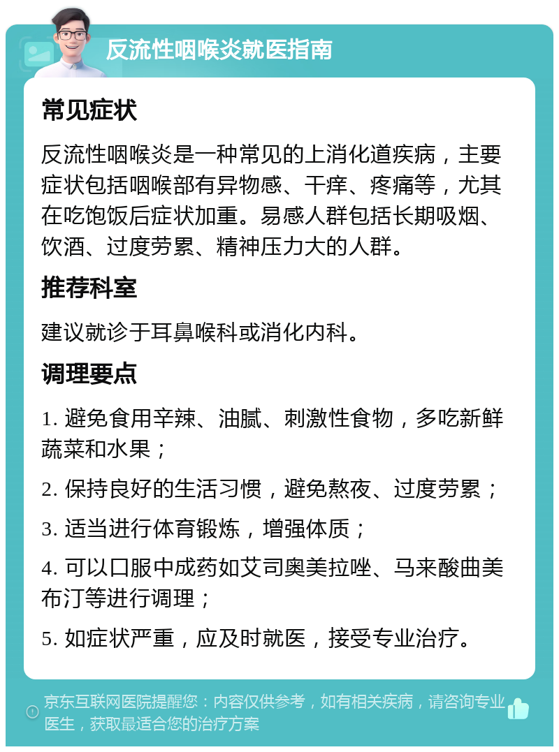 反流性咽喉炎就医指南 常见症状 反流性咽喉炎是一种常见的上消化道疾病，主要症状包括咽喉部有异物感、干痒、疼痛等，尤其在吃饱饭后症状加重。易感人群包括长期吸烟、饮酒、过度劳累、精神压力大的人群。 推荐科室 建议就诊于耳鼻喉科或消化内科。 调理要点 1. 避免食用辛辣、油腻、刺激性食物，多吃新鲜蔬菜和水果； 2. 保持良好的生活习惯，避免熬夜、过度劳累； 3. 适当进行体育锻炼，增强体质； 4. 可以口服中成药如艾司奥美拉唑、马来酸曲美布汀等进行调理； 5. 如症状严重，应及时就医，接受专业治疗。