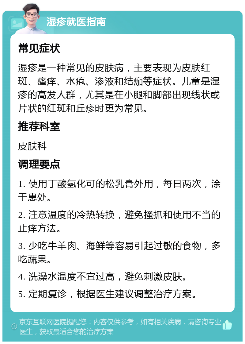 湿疹就医指南 常见症状 湿疹是一种常见的皮肤病，主要表现为皮肤红斑、瘙痒、水疱、渗液和结痂等症状。儿童是湿疹的高发人群，尤其是在小腿和脚部出现线状或片状的红斑和丘疹时更为常见。 推荐科室 皮肤科 调理要点 1. 使用丁酸氢化可的松乳膏外用，每日两次，涂于患处。 2. 注意温度的冷热转换，避免搔抓和使用不当的止痒方法。 3. 少吃牛羊肉、海鲜等容易引起过敏的食物，多吃蔬果。 4. 洗澡水温度不宜过高，避免刺激皮肤。 5. 定期复诊，根据医生建议调整治疗方案。