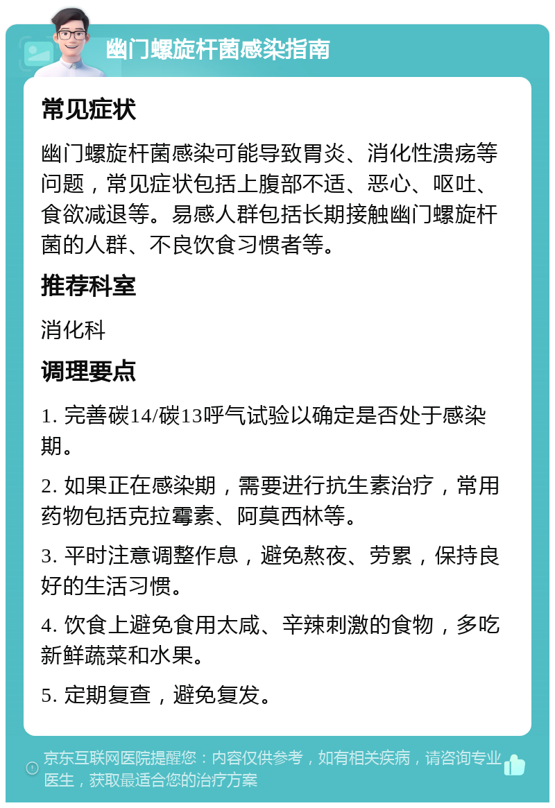 幽门螺旋杆菌感染指南 常见症状 幽门螺旋杆菌感染可能导致胃炎、消化性溃疡等问题，常见症状包括上腹部不适、恶心、呕吐、食欲减退等。易感人群包括长期接触幽门螺旋杆菌的人群、不良饮食习惯者等。 推荐科室 消化科 调理要点 1. 完善碳14/碳13呼气试验以确定是否处于感染期。 2. 如果正在感染期，需要进行抗生素治疗，常用药物包括克拉霉素、阿莫西林等。 3. 平时注意调整作息，避免熬夜、劳累，保持良好的生活习惯。 4. 饮食上避免食用太咸、辛辣刺激的食物，多吃新鲜蔬菜和水果。 5. 定期复查，避免复发。