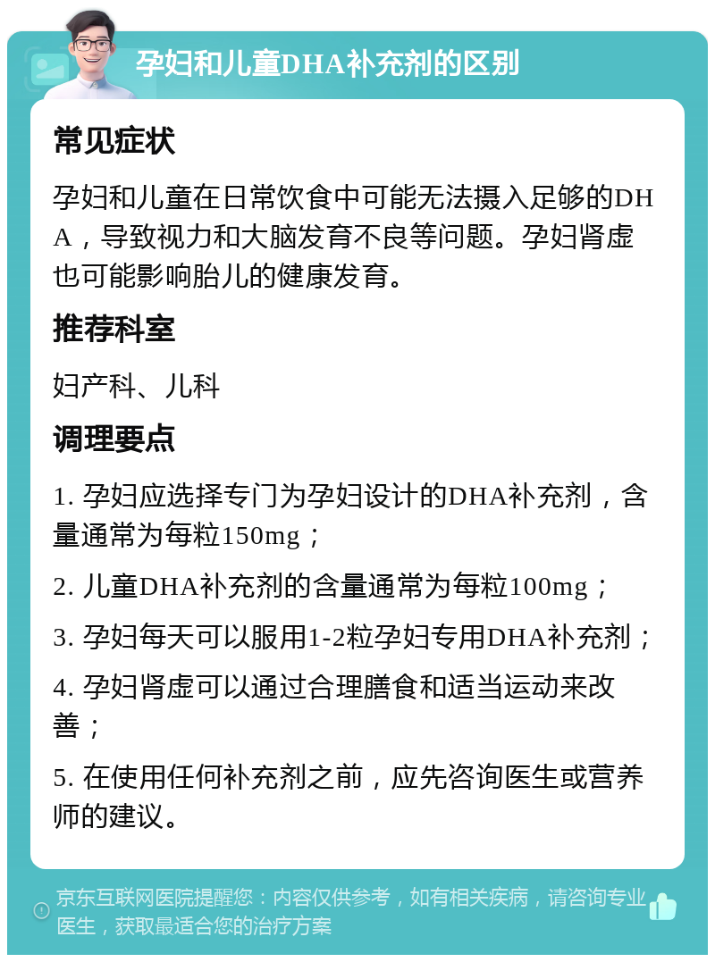 孕妇和儿童DHA补充剂的区别 常见症状 孕妇和儿童在日常饮食中可能无法摄入足够的DHA，导致视力和大脑发育不良等问题。孕妇肾虚也可能影响胎儿的健康发育。 推荐科室 妇产科、儿科 调理要点 1. 孕妇应选择专门为孕妇设计的DHA补充剂，含量通常为每粒150mg； 2. 儿童DHA补充剂的含量通常为每粒100mg； 3. 孕妇每天可以服用1-2粒孕妇专用DHA补充剂； 4. 孕妇肾虚可以通过合理膳食和适当运动来改善； 5. 在使用任何补充剂之前，应先咨询医生或营养师的建议。