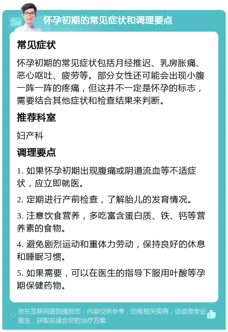 怀孕初期的常见症状和调理要点 常见症状 怀孕初期的常见症状包括月经推迟、乳房胀痛、恶心呕吐、疲劳等。部分女性还可能会出现小腹一阵一阵的疼痛，但这并不一定是怀孕的标志，需要结合其他症状和检查结果来判断。 推荐科室 妇产科 调理要点 1. 如果怀孕初期出现腹痛或阴道流血等不适症状，应立即就医。 2. 定期进行产前检查，了解胎儿的发育情况。 3. 注意饮食营养，多吃富含蛋白质、铁、钙等营养素的食物。 4. 避免剧烈运动和重体力劳动，保持良好的休息和睡眠习惯。 5. 如果需要，可以在医生的指导下服用叶酸等孕期保健药物。