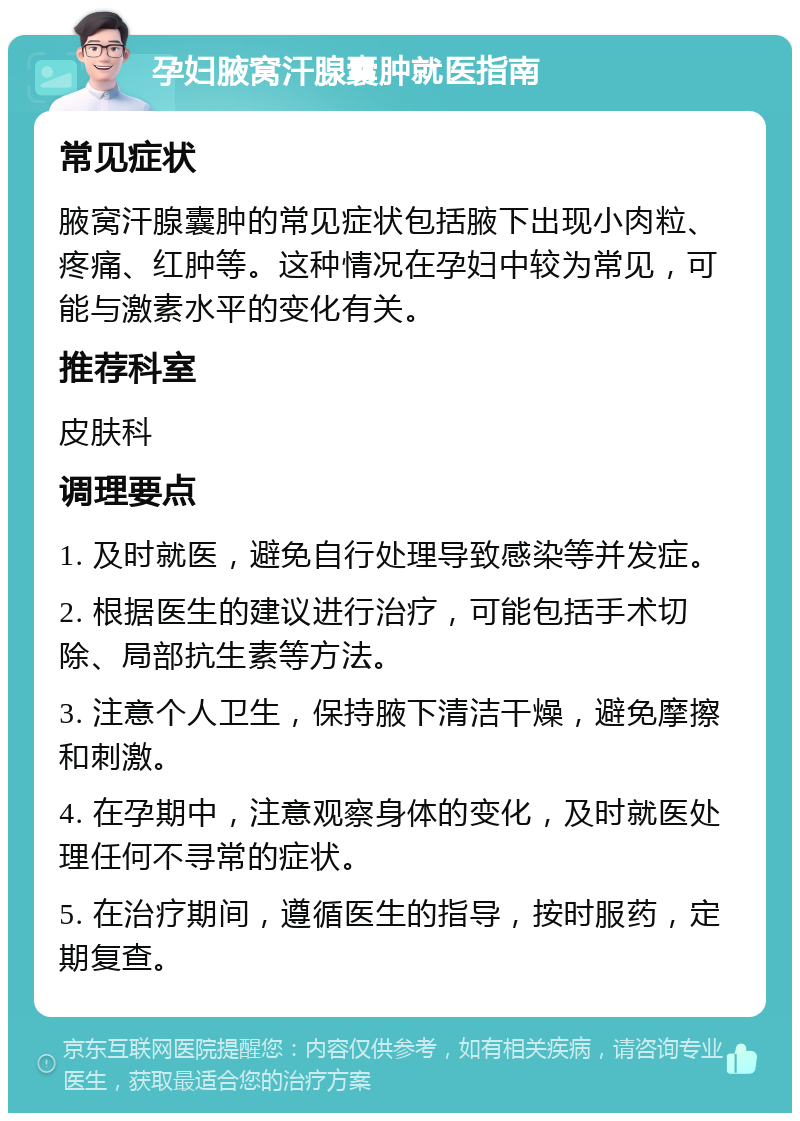 孕妇腋窝汗腺囊肿就医指南 常见症状 腋窝汗腺囊肿的常见症状包括腋下出现小肉粒、疼痛、红肿等。这种情况在孕妇中较为常见，可能与激素水平的变化有关。 推荐科室 皮肤科 调理要点 1. 及时就医，避免自行处理导致感染等并发症。 2. 根据医生的建议进行治疗，可能包括手术切除、局部抗生素等方法。 3. 注意个人卫生，保持腋下清洁干燥，避免摩擦和刺激。 4. 在孕期中，注意观察身体的变化，及时就医处理任何不寻常的症状。 5. 在治疗期间，遵循医生的指导，按时服药，定期复查。