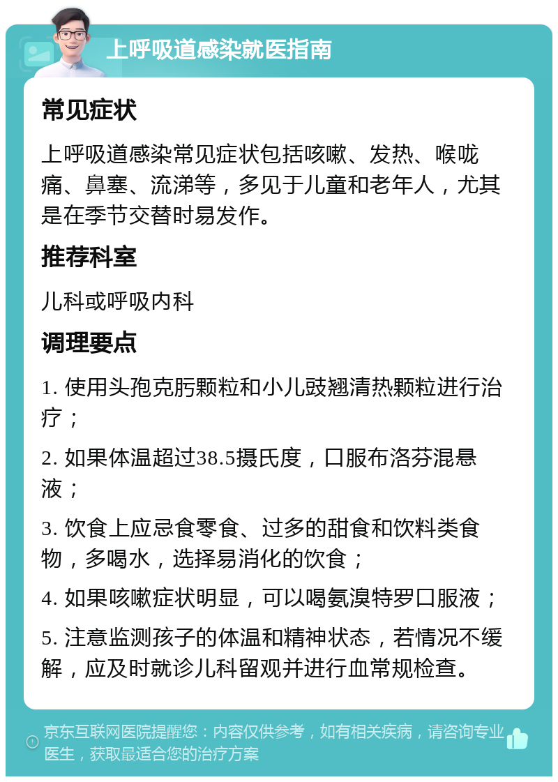 上呼吸道感染就医指南 常见症状 上呼吸道感染常见症状包括咳嗽、发热、喉咙痛、鼻塞、流涕等，多见于儿童和老年人，尤其是在季节交替时易发作。 推荐科室 儿科或呼吸内科 调理要点 1. 使用头孢克肟颗粒和小儿豉翘清热颗粒进行治疗； 2. 如果体温超过38.5摄氏度，口服布洛芬混悬液； 3. 饮食上应忌食零食、过多的甜食和饮料类食物，多喝水，选择易消化的饮食； 4. 如果咳嗽症状明显，可以喝氨溴特罗口服液； 5. 注意监测孩子的体温和精神状态，若情况不缓解，应及时就诊儿科留观并进行血常规检查。