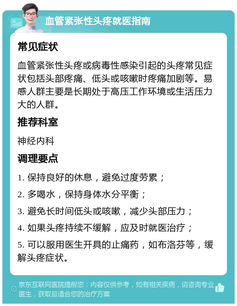 血管紧张性头疼就医指南 常见症状 血管紧张性头疼或病毒性感染引起的头疼常见症状包括头部疼痛、低头或咳嗽时疼痛加剧等。易感人群主要是长期处于高压工作环境或生活压力大的人群。 推荐科室 神经内科 调理要点 1. 保持良好的休息，避免过度劳累； 2. 多喝水，保持身体水分平衡； 3. 避免长时间低头或咳嗽，减少头部压力； 4. 如果头疼持续不缓解，应及时就医治疗； 5. 可以服用医生开具的止痛药，如布洛芬等，缓解头疼症状。