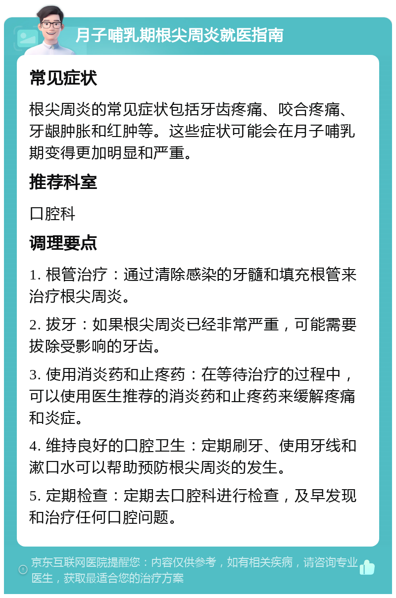 月子哺乳期根尖周炎就医指南 常见症状 根尖周炎的常见症状包括牙齿疼痛、咬合疼痛、牙龈肿胀和红肿等。这些症状可能会在月子哺乳期变得更加明显和严重。 推荐科室 口腔科 调理要点 1. 根管治疗：通过清除感染的牙髓和填充根管来治疗根尖周炎。 2. 拔牙：如果根尖周炎已经非常严重，可能需要拔除受影响的牙齿。 3. 使用消炎药和止疼药：在等待治疗的过程中，可以使用医生推荐的消炎药和止疼药来缓解疼痛和炎症。 4. 维持良好的口腔卫生：定期刷牙、使用牙线和漱口水可以帮助预防根尖周炎的发生。 5. 定期检查：定期去口腔科进行检查，及早发现和治疗任何口腔问题。