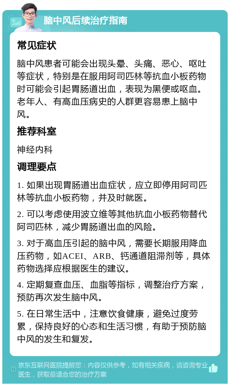 脑中风后续治疗指南 常见症状 脑中风患者可能会出现头晕、头痛、恶心、呕吐等症状，特别是在服用阿司匹林等抗血小板药物时可能会引起胃肠道出血，表现为黑便或呕血。老年人、有高血压病史的人群更容易患上脑中风。 推荐科室 神经内科 调理要点 1. 如果出现胃肠道出血症状，应立即停用阿司匹林等抗血小板药物，并及时就医。 2. 可以考虑使用波立维等其他抗血小板药物替代阿司匹林，减少胃肠道出血的风险。 3. 对于高血压引起的脑中风，需要长期服用降血压药物，如ACEI、ARB、钙通道阻滞剂等，具体药物选择应根据医生的建议。 4. 定期复查血压、血脂等指标，调整治疗方案，预防再次发生脑中风。 5. 在日常生活中，注意饮食健康，避免过度劳累，保持良好的心态和生活习惯，有助于预防脑中风的发生和复发。