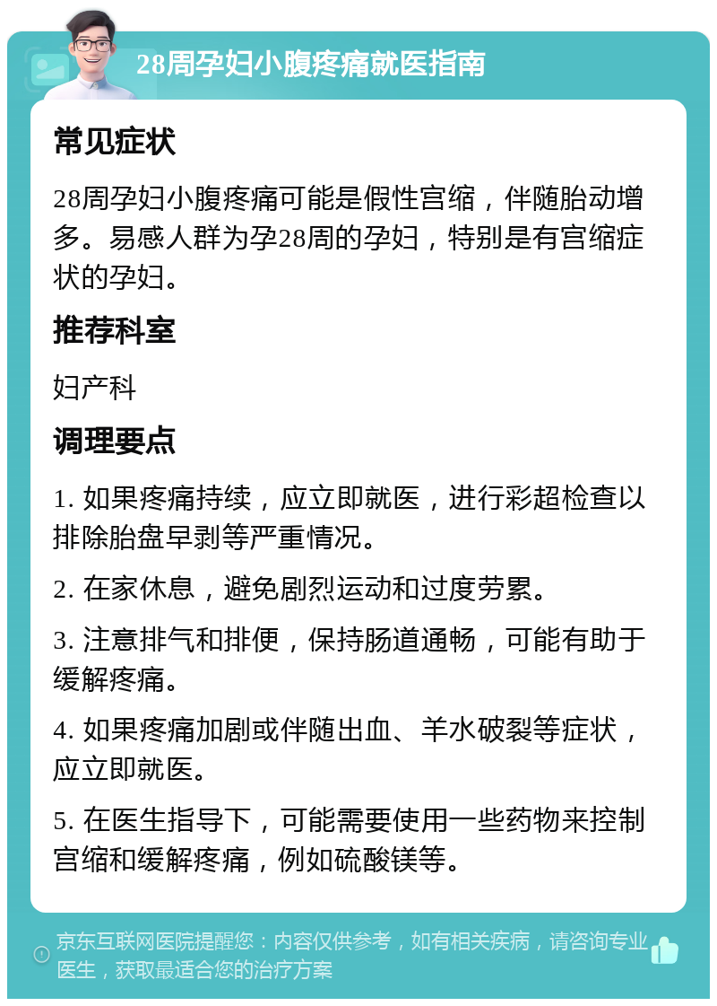 28周孕妇小腹疼痛就医指南 常见症状 28周孕妇小腹疼痛可能是假性宫缩，伴随胎动增多。易感人群为孕28周的孕妇，特别是有宫缩症状的孕妇。 推荐科室 妇产科 调理要点 1. 如果疼痛持续，应立即就医，进行彩超检查以排除胎盘早剥等严重情况。 2. 在家休息，避免剧烈运动和过度劳累。 3. 注意排气和排便，保持肠道通畅，可能有助于缓解疼痛。 4. 如果疼痛加剧或伴随出血、羊水破裂等症状，应立即就医。 5. 在医生指导下，可能需要使用一些药物来控制宫缩和缓解疼痛，例如硫酸镁等。