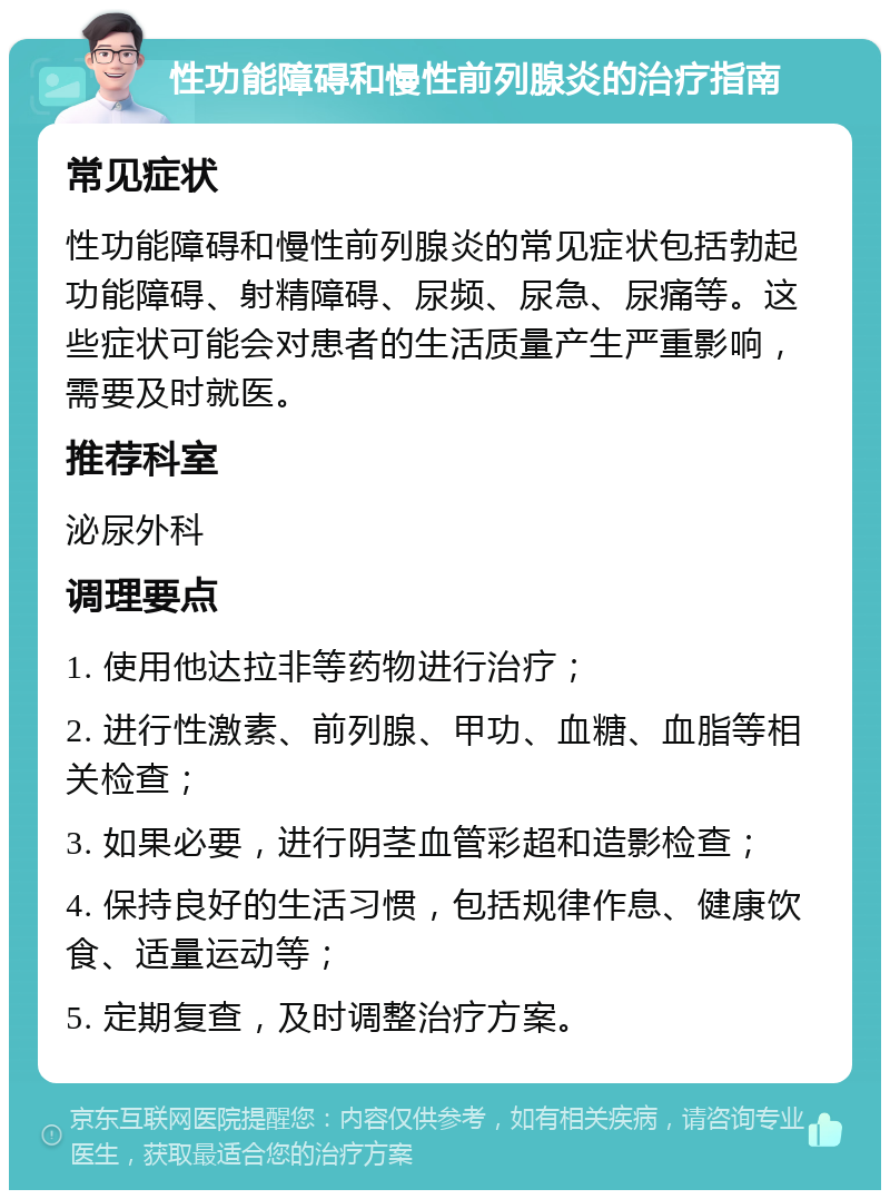 性功能障碍和慢性前列腺炎的治疗指南 常见症状 性功能障碍和慢性前列腺炎的常见症状包括勃起功能障碍、射精障碍、尿频、尿急、尿痛等。这些症状可能会对患者的生活质量产生严重影响，需要及时就医。 推荐科室 泌尿外科 调理要点 1. 使用他达拉非等药物进行治疗； 2. 进行性激素、前列腺、甲功、血糖、血脂等相关检查； 3. 如果必要，进行阴茎血管彩超和造影检查； 4. 保持良好的生活习惯，包括规律作息、健康饮食、适量运动等； 5. 定期复查，及时调整治疗方案。