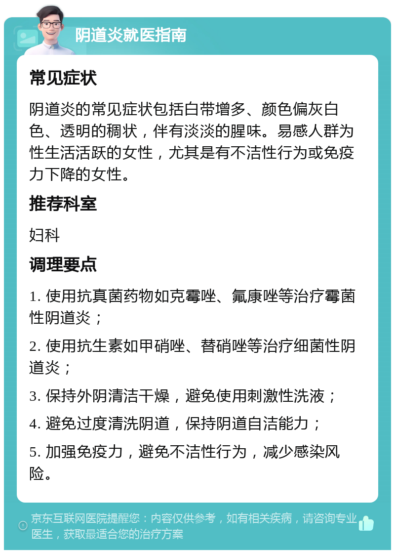 阴道炎就医指南 常见症状 阴道炎的常见症状包括白带增多、颜色偏灰白色、透明的稠状，伴有淡淡的腥味。易感人群为性生活活跃的女性，尤其是有不洁性行为或免疫力下降的女性。 推荐科室 妇科 调理要点 1. 使用抗真菌药物如克霉唑、氟康唑等治疗霉菌性阴道炎； 2. 使用抗生素如甲硝唑、替硝唑等治疗细菌性阴道炎； 3. 保持外阴清洁干燥，避免使用刺激性洗液； 4. 避免过度清洗阴道，保持阴道自洁能力； 5. 加强免疫力，避免不洁性行为，减少感染风险。