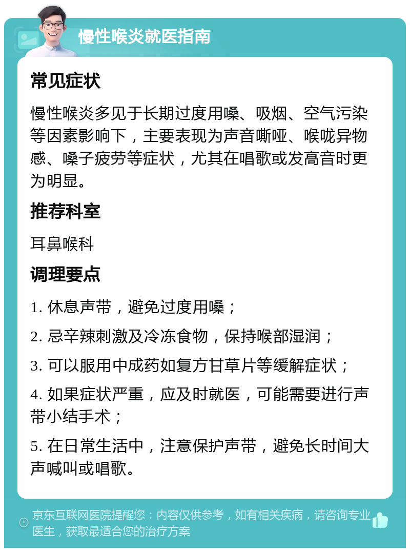 慢性喉炎就医指南 常见症状 慢性喉炎多见于长期过度用嗓、吸烟、空气污染等因素影响下，主要表现为声音嘶哑、喉咙异物感、嗓子疲劳等症状，尤其在唱歌或发高音时更为明显。 推荐科室 耳鼻喉科 调理要点 1. 休息声带，避免过度用嗓； 2. 忌辛辣刺激及冷冻食物，保持喉部湿润； 3. 可以服用中成药如复方甘草片等缓解症状； 4. 如果症状严重，应及时就医，可能需要进行声带小结手术； 5. 在日常生活中，注意保护声带，避免长时间大声喊叫或唱歌。