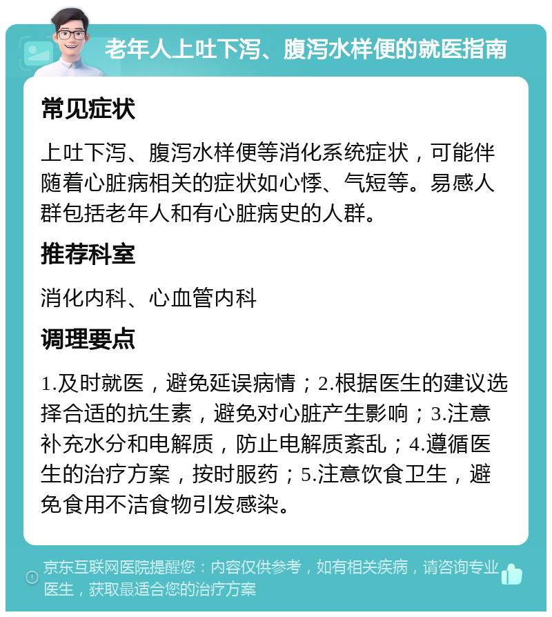 老年人上吐下泻、腹泻水样便的就医指南 常见症状 上吐下泻、腹泻水样便等消化系统症状，可能伴随着心脏病相关的症状如心悸、气短等。易感人群包括老年人和有心脏病史的人群。 推荐科室 消化内科、心血管内科 调理要点 1.及时就医，避免延误病情；2.根据医生的建议选择合适的抗生素，避免对心脏产生影响；3.注意补充水分和电解质，防止电解质紊乱；4.遵循医生的治疗方案，按时服药；5.注意饮食卫生，避免食用不洁食物引发感染。