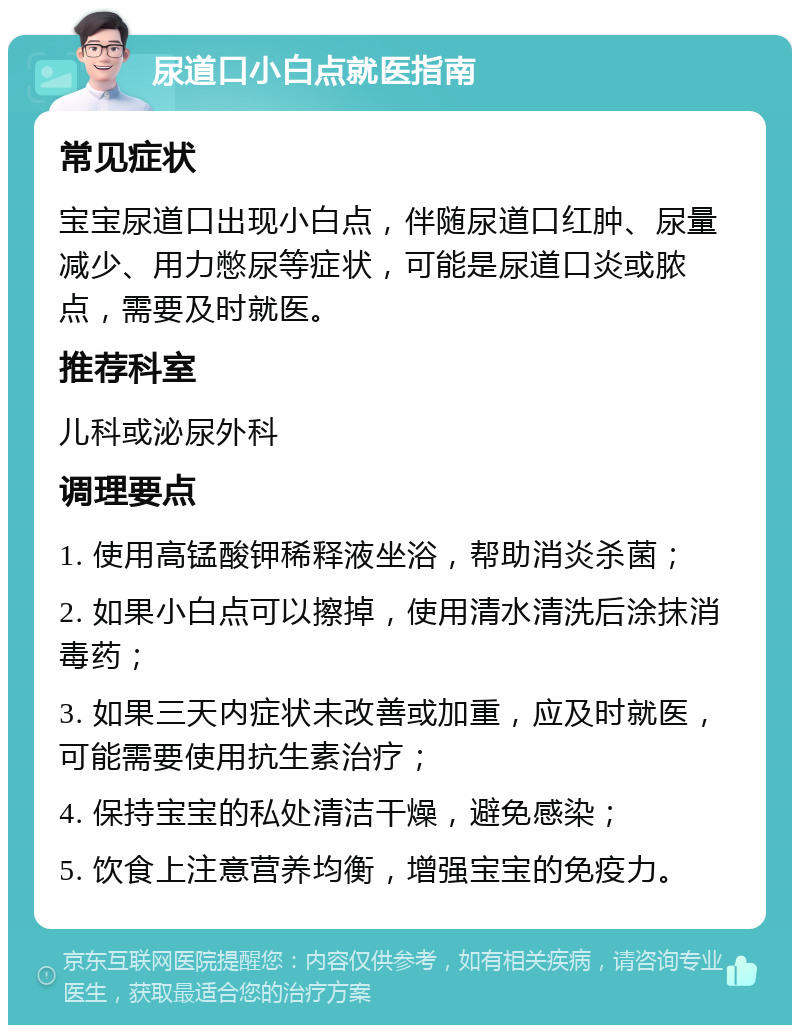 尿道口小白点就医指南 常见症状 宝宝尿道口出现小白点，伴随尿道口红肿、尿量减少、用力憋尿等症状，可能是尿道口炎或脓点，需要及时就医。 推荐科室 儿科或泌尿外科 调理要点 1. 使用高锰酸钾稀释液坐浴，帮助消炎杀菌； 2. 如果小白点可以擦掉，使用清水清洗后涂抹消毒药； 3. 如果三天内症状未改善或加重，应及时就医，可能需要使用抗生素治疗； 4. 保持宝宝的私处清洁干燥，避免感染； 5. 饮食上注意营养均衡，增强宝宝的免疫力。