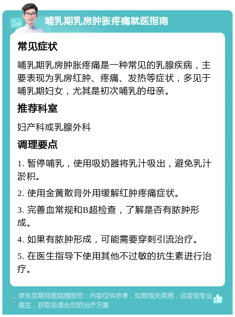 哺乳期乳房肿胀疼痛就医指南 常见症状 哺乳期乳房肿胀疼痛是一种常见的乳腺疾病，主要表现为乳房红肿、疼痛、发热等症状，多见于哺乳期妇女，尤其是初次哺乳的母亲。 推荐科室 妇产科或乳腺外科 调理要点 1. 暂停哺乳，使用吸奶器将乳汁吸出，避免乳汁淤积。 2. 使用金黄散膏外用缓解红肿疼痛症状。 3. 完善血常规和B超检查，了解是否有脓肿形成。 4. 如果有脓肿形成，可能需要穿刺引流治疗。 5. 在医生指导下使用其他不过敏的抗生素进行治疗。