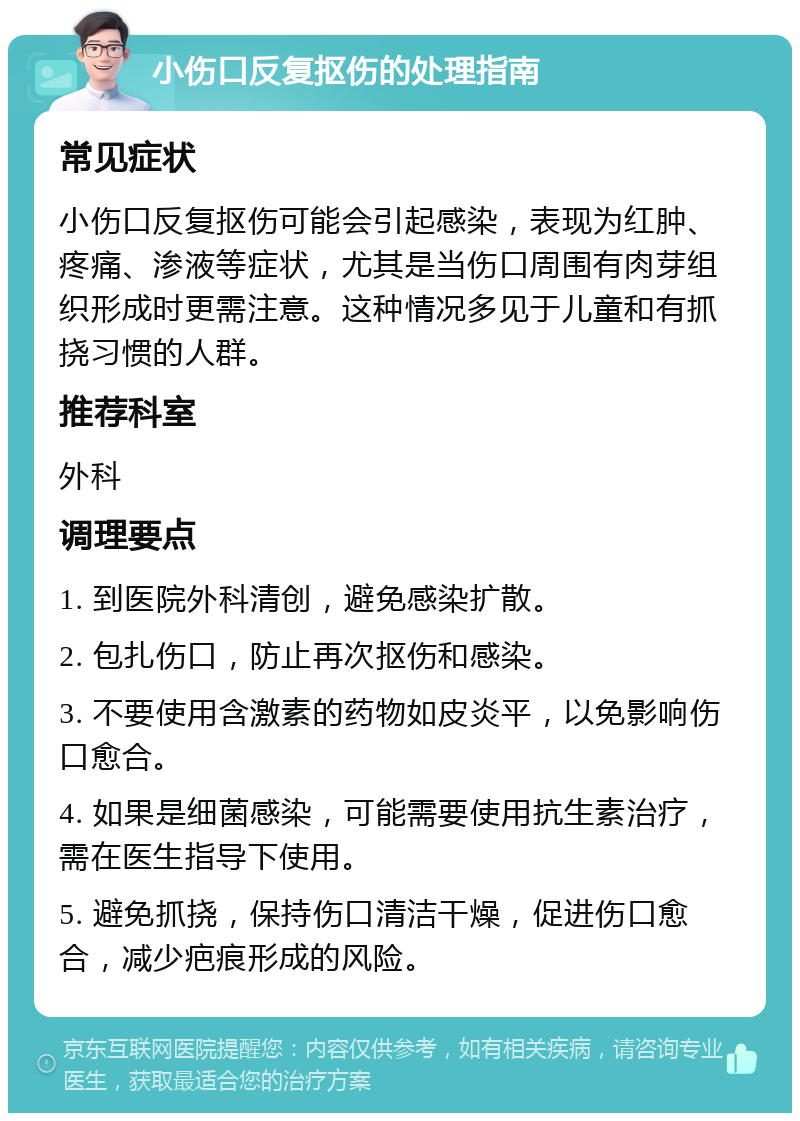 小伤口反复抠伤的处理指南 常见症状 小伤口反复抠伤可能会引起感染，表现为红肿、疼痛、渗液等症状，尤其是当伤口周围有肉芽组织形成时更需注意。这种情况多见于儿童和有抓挠习惯的人群。 推荐科室 外科 调理要点 1. 到医院外科清创，避免感染扩散。 2. 包扎伤口，防止再次抠伤和感染。 3. 不要使用含激素的药物如皮炎平，以免影响伤口愈合。 4. 如果是细菌感染，可能需要使用抗生素治疗，需在医生指导下使用。 5. 避免抓挠，保持伤口清洁干燥，促进伤口愈合，减少疤痕形成的风险。