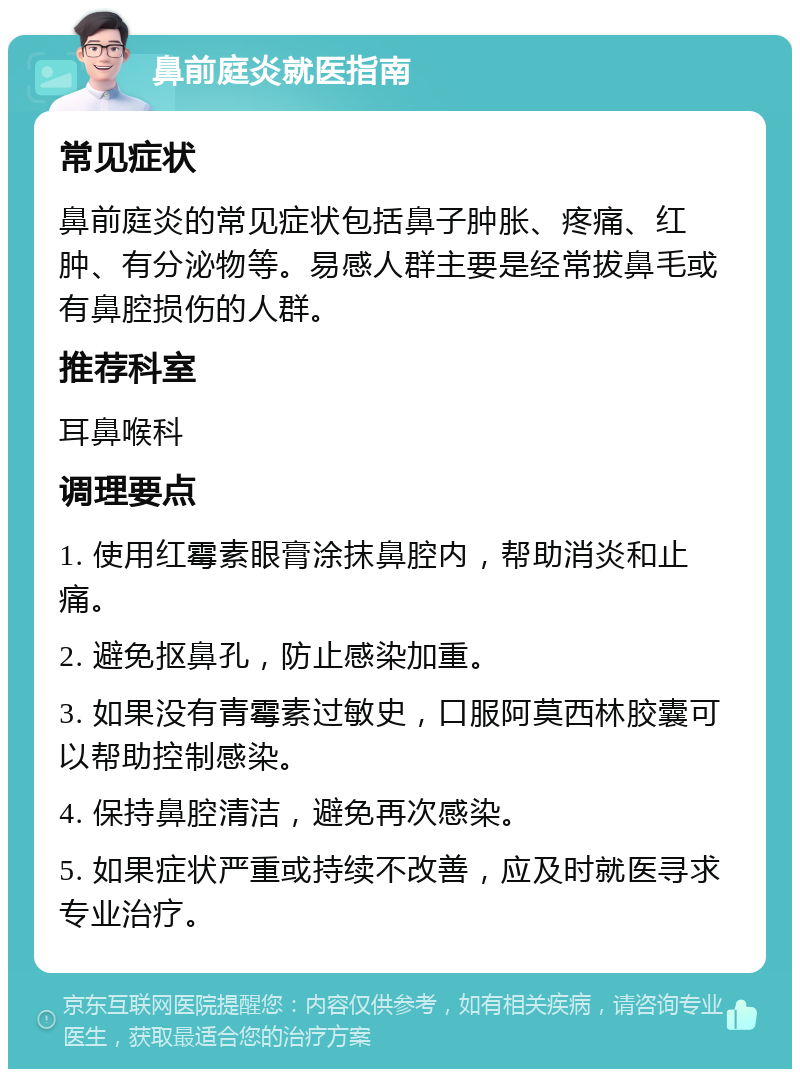 鼻前庭炎就医指南 常见症状 鼻前庭炎的常见症状包括鼻子肿胀、疼痛、红肿、有分泌物等。易感人群主要是经常拔鼻毛或有鼻腔损伤的人群。 推荐科室 耳鼻喉科 调理要点 1. 使用红霉素眼膏涂抹鼻腔内，帮助消炎和止痛。 2. 避免抠鼻孔，防止感染加重。 3. 如果没有青霉素过敏史，口服阿莫西林胶囊可以帮助控制感染。 4. 保持鼻腔清洁，避免再次感染。 5. 如果症状严重或持续不改善，应及时就医寻求专业治疗。