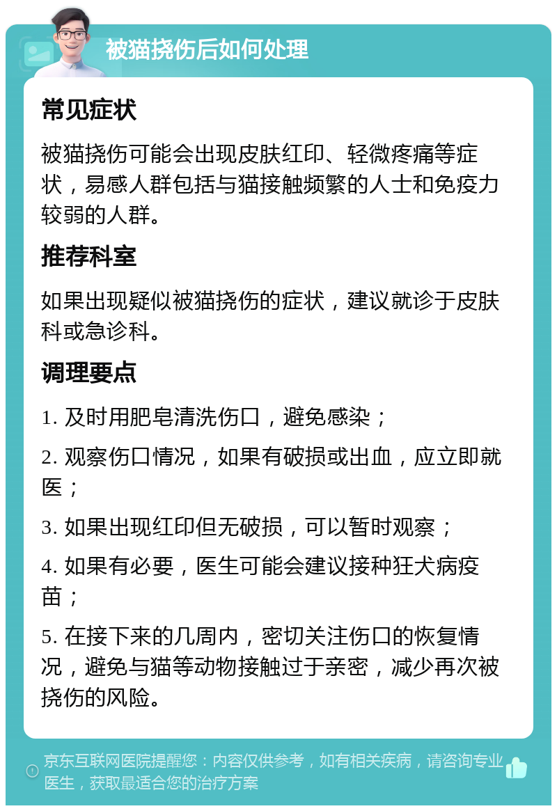 被猫挠伤后如何处理 常见症状 被猫挠伤可能会出现皮肤红印、轻微疼痛等症状，易感人群包括与猫接触频繁的人士和免疫力较弱的人群。 推荐科室 如果出现疑似被猫挠伤的症状，建议就诊于皮肤科或急诊科。 调理要点 1. 及时用肥皂清洗伤口，避免感染； 2. 观察伤口情况，如果有破损或出血，应立即就医； 3. 如果出现红印但无破损，可以暂时观察； 4. 如果有必要，医生可能会建议接种狂犬病疫苗； 5. 在接下来的几周内，密切关注伤口的恢复情况，避免与猫等动物接触过于亲密，减少再次被挠伤的风险。