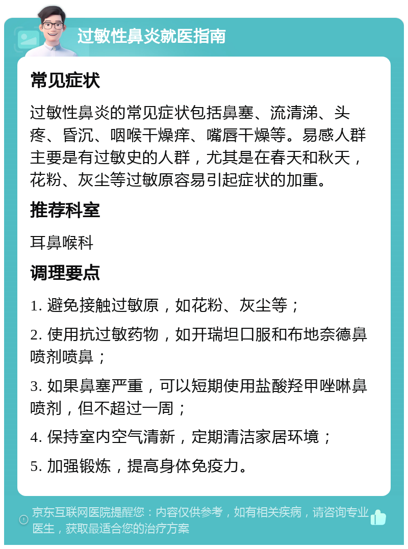 过敏性鼻炎就医指南 常见症状 过敏性鼻炎的常见症状包括鼻塞、流清涕、头疼、昏沉、咽喉干燥痒、嘴唇干燥等。易感人群主要是有过敏史的人群，尤其是在春天和秋天，花粉、灰尘等过敏原容易引起症状的加重。 推荐科室 耳鼻喉科 调理要点 1. 避免接触过敏原，如花粉、灰尘等； 2. 使用抗过敏药物，如开瑞坦口服和布地奈德鼻喷剂喷鼻； 3. 如果鼻塞严重，可以短期使用盐酸羟甲唑啉鼻喷剂，但不超过一周； 4. 保持室内空气清新，定期清洁家居环境； 5. 加强锻炼，提高身体免疫力。