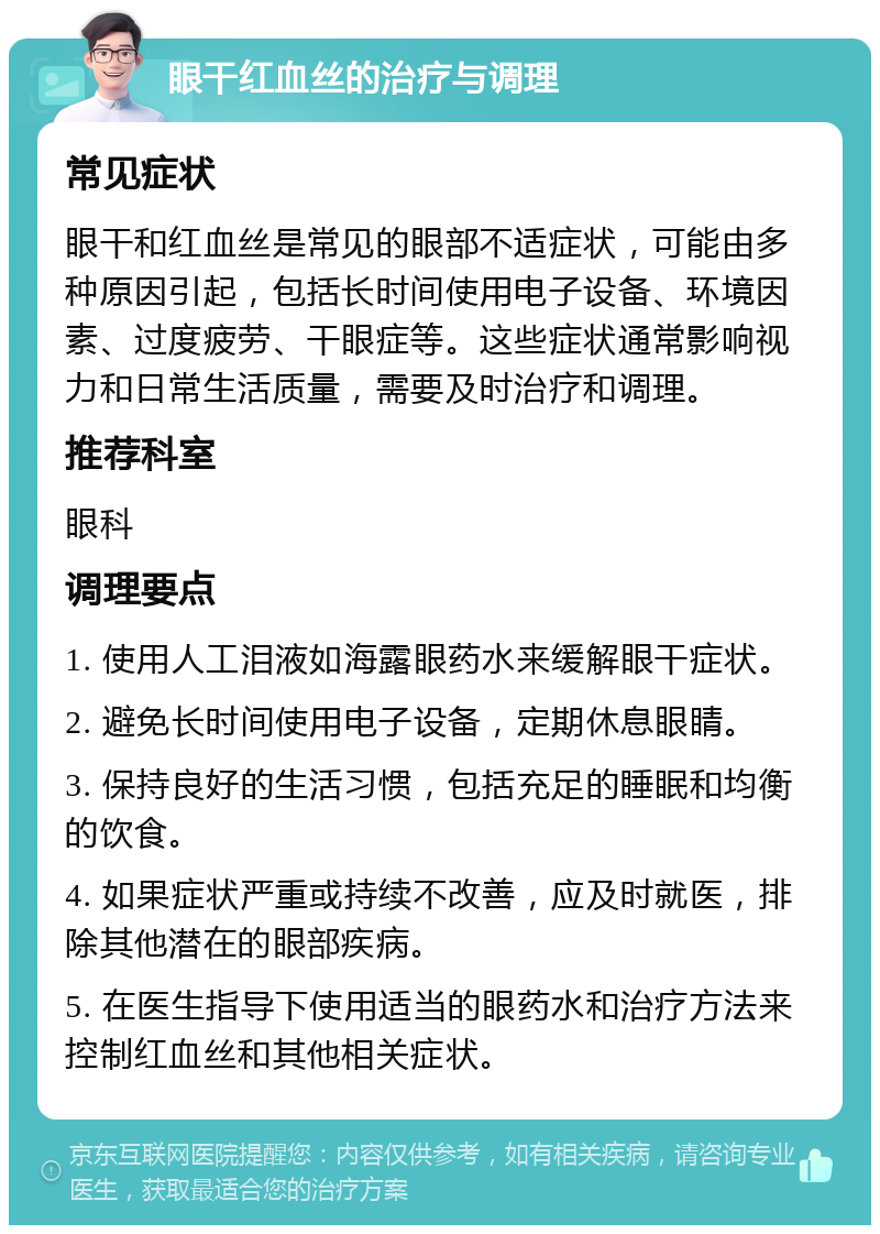 眼干红血丝的治疗与调理 常见症状 眼干和红血丝是常见的眼部不适症状，可能由多种原因引起，包括长时间使用电子设备、环境因素、过度疲劳、干眼症等。这些症状通常影响视力和日常生活质量，需要及时治疗和调理。 推荐科室 眼科 调理要点 1. 使用人工泪液如海露眼药水来缓解眼干症状。 2. 避免长时间使用电子设备，定期休息眼睛。 3. 保持良好的生活习惯，包括充足的睡眠和均衡的饮食。 4. 如果症状严重或持续不改善，应及时就医，排除其他潜在的眼部疾病。 5. 在医生指导下使用适当的眼药水和治疗方法来控制红血丝和其他相关症状。