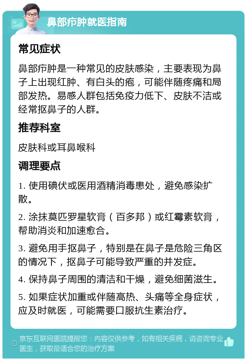 鼻部疖肿就医指南 常见症状 鼻部疖肿是一种常见的皮肤感染，主要表现为鼻子上出现红肿、有白头的疱，可能伴随疼痛和局部发热。易感人群包括免疫力低下、皮肤不洁或经常抠鼻子的人群。 推荐科室 皮肤科或耳鼻喉科 调理要点 1. 使用碘伏或医用酒精消毒患处，避免感染扩散。 2. 涂抹莫匹罗星软膏（百多邦）或红霉素软膏，帮助消炎和加速愈合。 3. 避免用手抠鼻子，特别是在鼻子是危险三角区的情况下，抠鼻子可能导致严重的并发症。 4. 保持鼻子周围的清洁和干燥，避免细菌滋生。 5. 如果症状加重或伴随高热、头痛等全身症状，应及时就医，可能需要口服抗生素治疗。