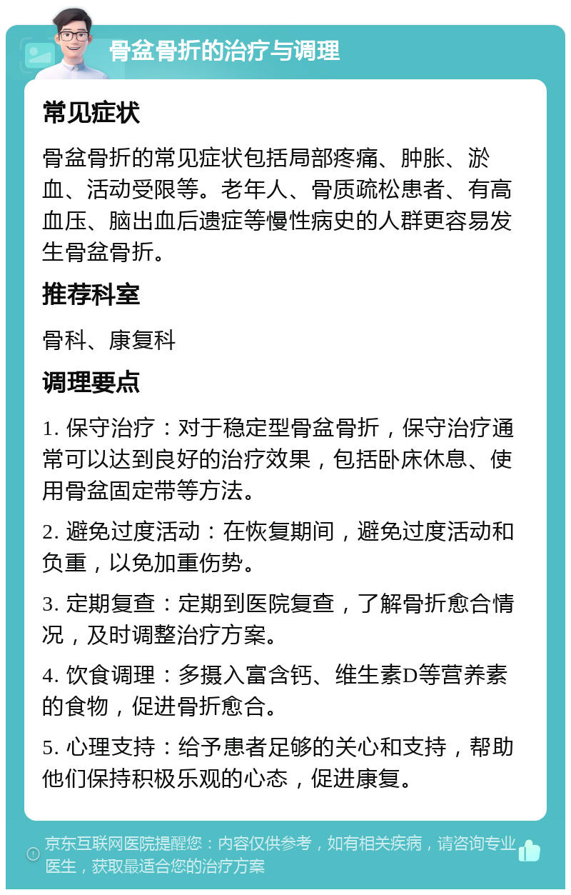 骨盆骨折的治疗与调理 常见症状 骨盆骨折的常见症状包括局部疼痛、肿胀、淤血、活动受限等。老年人、骨质疏松患者、有高血压、脑出血后遗症等慢性病史的人群更容易发生骨盆骨折。 推荐科室 骨科、康复科 调理要点 1. 保守治疗：对于稳定型骨盆骨折，保守治疗通常可以达到良好的治疗效果，包括卧床休息、使用骨盆固定带等方法。 2. 避免过度活动：在恢复期间，避免过度活动和负重，以免加重伤势。 3. 定期复查：定期到医院复查，了解骨折愈合情况，及时调整治疗方案。 4. 饮食调理：多摄入富含钙、维生素D等营养素的食物，促进骨折愈合。 5. 心理支持：给予患者足够的关心和支持，帮助他们保持积极乐观的心态，促进康复。