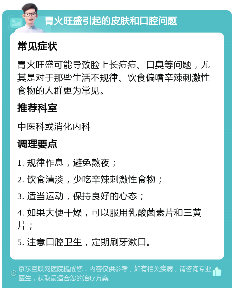 胃火旺盛引起的皮肤和口腔问题 常见症状 胃火旺盛可能导致脸上长痘痘、口臭等问题，尤其是对于那些生活不规律、饮食偏嗜辛辣刺激性食物的人群更为常见。 推荐科室 中医科或消化内科 调理要点 1. 规律作息，避免熬夜； 2. 饮食清淡，少吃辛辣刺激性食物； 3. 适当运动，保持良好的心态； 4. 如果大便干燥，可以服用乳酸菌素片和三黄片； 5. 注意口腔卫生，定期刷牙漱口。