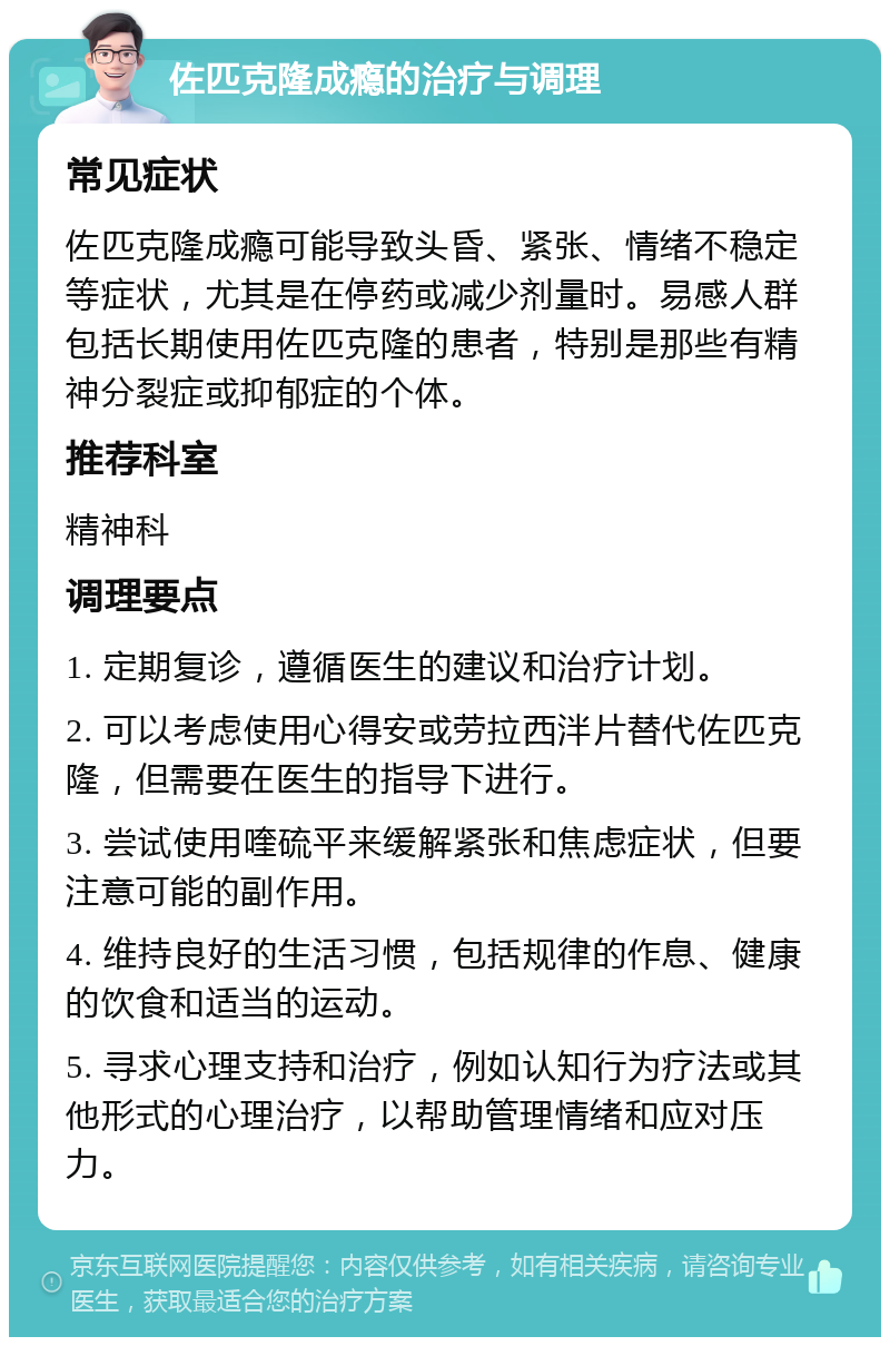 佐匹克隆成瘾的治疗与调理 常见症状 佐匹克隆成瘾可能导致头昏、紧张、情绪不稳定等症状，尤其是在停药或减少剂量时。易感人群包括长期使用佐匹克隆的患者，特别是那些有精神分裂症或抑郁症的个体。 推荐科室 精神科 调理要点 1. 定期复诊，遵循医生的建议和治疗计划。 2. 可以考虑使用心得安或劳拉西泮片替代佐匹克隆，但需要在医生的指导下进行。 3. 尝试使用喹硫平来缓解紧张和焦虑症状，但要注意可能的副作用。 4. 维持良好的生活习惯，包括规律的作息、健康的饮食和适当的运动。 5. 寻求心理支持和治疗，例如认知行为疗法或其他形式的心理治疗，以帮助管理情绪和应对压力。