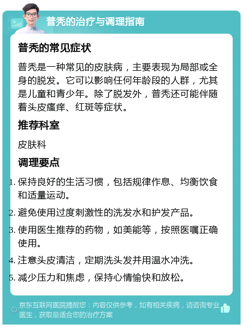 普秃的治疗与调理指南 普秃的常见症状 普秃是一种常见的皮肤病，主要表现为局部或全身的脱发。它可以影响任何年龄段的人群，尤其是儿童和青少年。除了脱发外，普秃还可能伴随着头皮瘙痒、红斑等症状。 推荐科室 皮肤科 调理要点 保持良好的生活习惯，包括规律作息、均衡饮食和适量运动。 避免使用过度刺激性的洗发水和护发产品。 使用医生推荐的药物，如美能等，按照医嘱正确使用。 注意头皮清洁，定期洗头发并用温水冲洗。 减少压力和焦虑，保持心情愉快和放松。