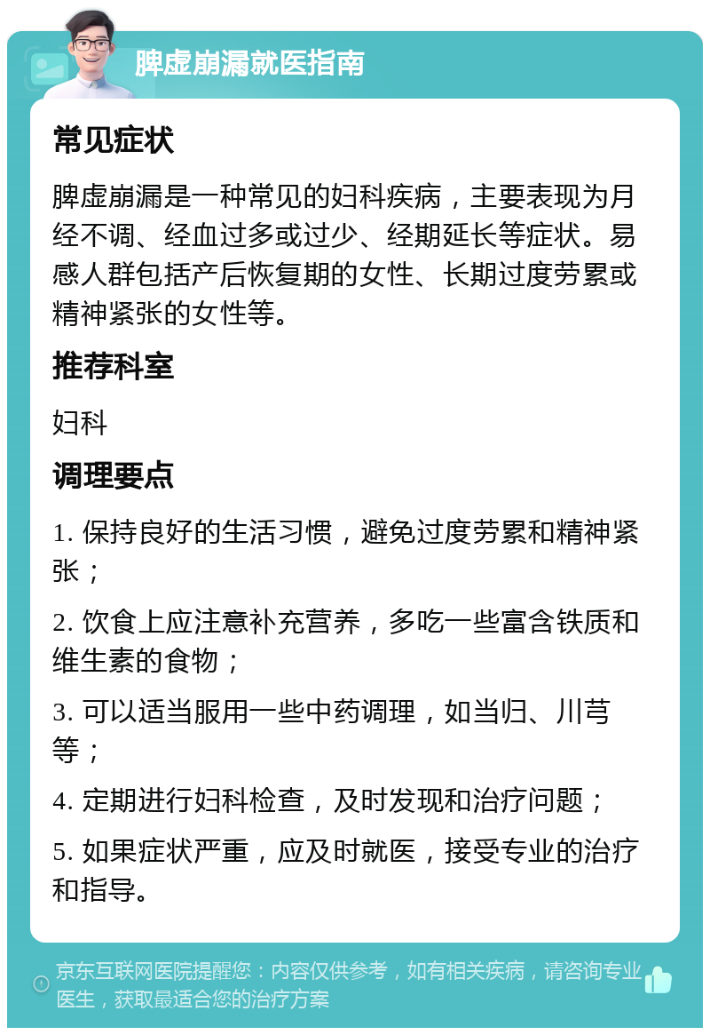 脾虚崩漏就医指南 常见症状 脾虚崩漏是一种常见的妇科疾病，主要表现为月经不调、经血过多或过少、经期延长等症状。易感人群包括产后恢复期的女性、长期过度劳累或精神紧张的女性等。 推荐科室 妇科 调理要点 1. 保持良好的生活习惯，避免过度劳累和精神紧张； 2. 饮食上应注意补充营养，多吃一些富含铁质和维生素的食物； 3. 可以适当服用一些中药调理，如当归、川芎等； 4. 定期进行妇科检查，及时发现和治疗问题； 5. 如果症状严重，应及时就医，接受专业的治疗和指导。