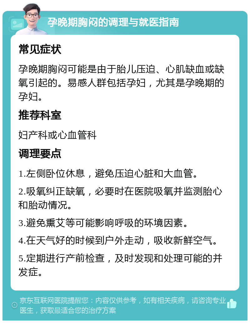 孕晚期胸闷的调理与就医指南 常见症状 孕晚期胸闷可能是由于胎儿压迫、心肌缺血或缺氧引起的。易感人群包括孕妇，尤其是孕晚期的孕妇。 推荐科室 妇产科或心血管科 调理要点 1.左侧卧位休息，避免压迫心脏和大血管。 2.吸氧纠正缺氧，必要时在医院吸氧并监测胎心和胎动情况。 3.避免熏艾等可能影响呼吸的环境因素。 4.在天气好的时候到户外走动，吸收新鲜空气。 5.定期进行产前检查，及时发现和处理可能的并发症。