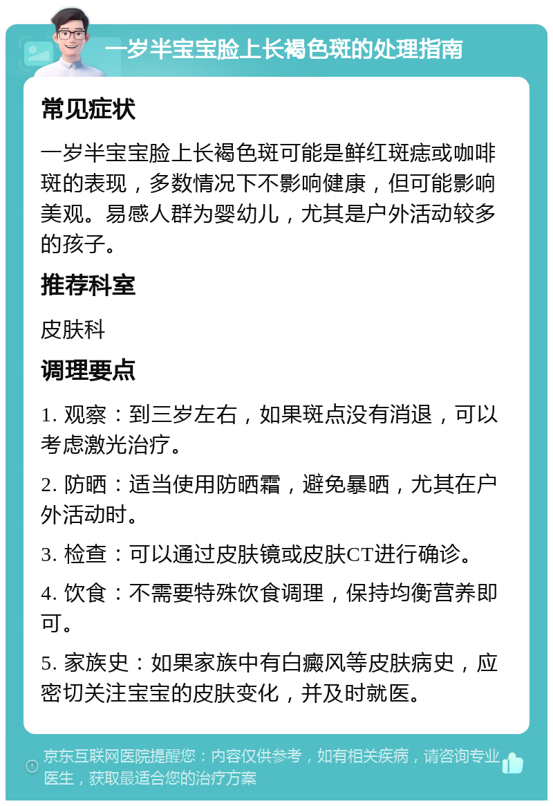 一岁半宝宝脸上长褐色斑的处理指南 常见症状 一岁半宝宝脸上长褐色斑可能是鲜红斑痣或咖啡斑的表现，多数情况下不影响健康，但可能影响美观。易感人群为婴幼儿，尤其是户外活动较多的孩子。 推荐科室 皮肤科 调理要点 1. 观察：到三岁左右，如果斑点没有消退，可以考虑激光治疗。 2. 防晒：适当使用防晒霜，避免暴晒，尤其在户外活动时。 3. 检查：可以通过皮肤镜或皮肤CT进行确诊。 4. 饮食：不需要特殊饮食调理，保持均衡营养即可。 5. 家族史：如果家族中有白癜风等皮肤病史，应密切关注宝宝的皮肤变化，并及时就医。