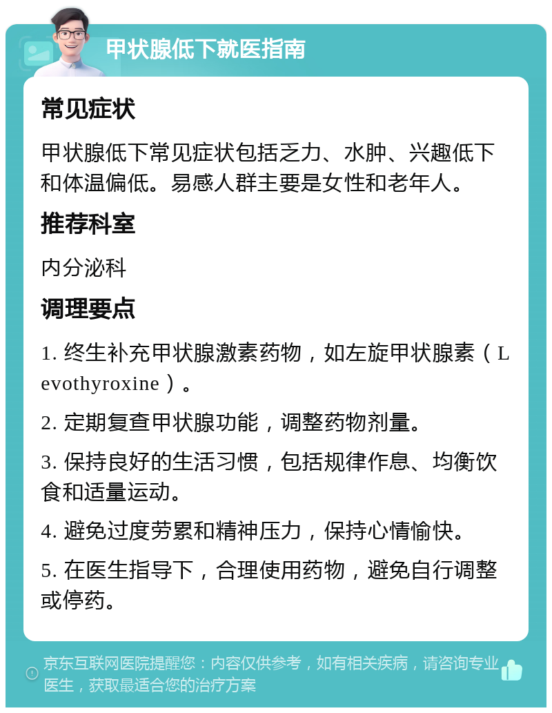 甲状腺低下就医指南 常见症状 甲状腺低下常见症状包括乏力、水肿、兴趣低下和体温偏低。易感人群主要是女性和老年人。 推荐科室 内分泌科 调理要点 1. 终生补充甲状腺激素药物，如左旋甲状腺素（Levothyroxine）。 2. 定期复查甲状腺功能，调整药物剂量。 3. 保持良好的生活习惯，包括规律作息、均衡饮食和适量运动。 4. 避免过度劳累和精神压力，保持心情愉快。 5. 在医生指导下，合理使用药物，避免自行调整或停药。