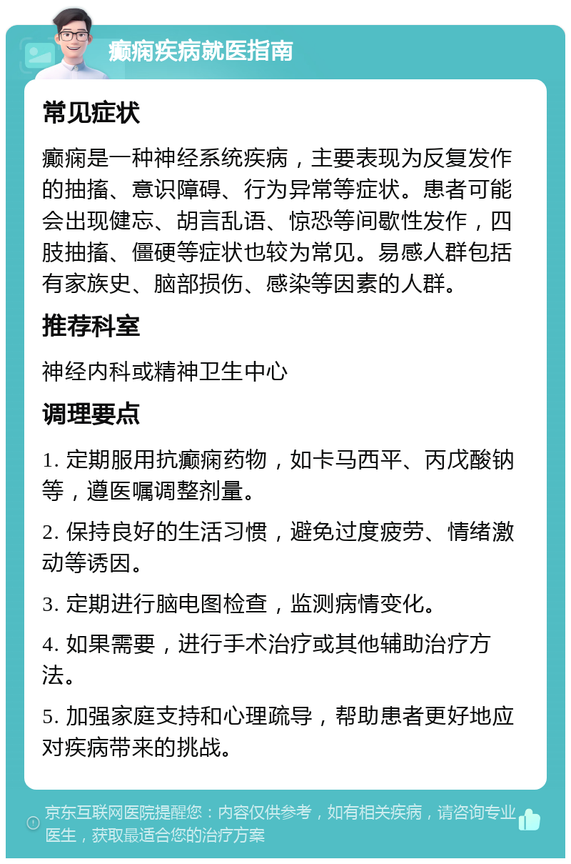 癫痫疾病就医指南 常见症状 癫痫是一种神经系统疾病，主要表现为反复发作的抽搐、意识障碍、行为异常等症状。患者可能会出现健忘、胡言乱语、惊恐等间歇性发作，四肢抽搐、僵硬等症状也较为常见。易感人群包括有家族史、脑部损伤、感染等因素的人群。 推荐科室 神经内科或精神卫生中心 调理要点 1. 定期服用抗癫痫药物，如卡马西平、丙戊酸钠等，遵医嘱调整剂量。 2. 保持良好的生活习惯，避免过度疲劳、情绪激动等诱因。 3. 定期进行脑电图检查，监测病情变化。 4. 如果需要，进行手术治疗或其他辅助治疗方法。 5. 加强家庭支持和心理疏导，帮助患者更好地应对疾病带来的挑战。