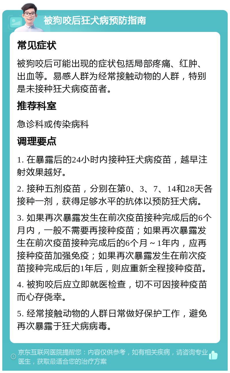 被狗咬后狂犬病预防指南 常见症状 被狗咬后可能出现的症状包括局部疼痛、红肿、出血等。易感人群为经常接触动物的人群，特别是未接种狂犬病疫苗者。 推荐科室 急诊科或传染病科 调理要点 1. 在暴露后的24小时内接种狂犬病疫苗，越早注射效果越好。 2. 接种五剂疫苗，分别在第0、3、7、14和28天各接种一剂，获得足够水平的抗体以预防狂犬病。 3. 如果再次暴露发生在前次疫苗接种完成后的6个月内，一般不需要再接种疫苗；如果再次暴露发生在前次疫苗接种完成后的6个月～1年内，应再接种疫苗加强免疫；如果再次暴露发生在前次疫苗接种完成后的1年后，则应重新全程接种疫苗。 4. 被狗咬后应立即就医检查，切不可因接种疫苗而心存侥幸。 5. 经常接触动物的人群日常做好保护工作，避免再次暴露于狂犬病病毒。